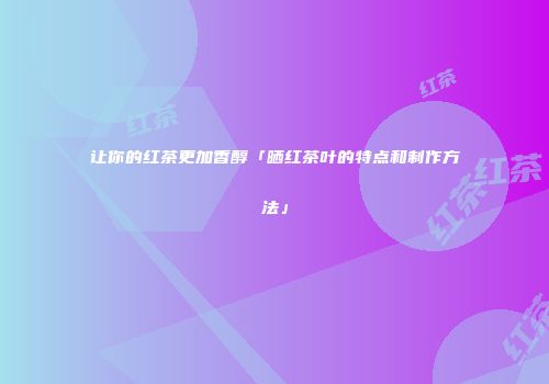 让你的红茶更加香醇「晒红茶叶的特点和制作方法」