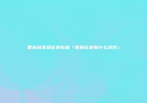 香朵朵茉莉花茶价格「茉莉花茶有什么功效」