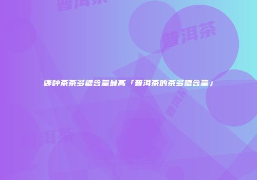 哪种茶茶多糖含量最高「普洱茶的茶多糖含量」