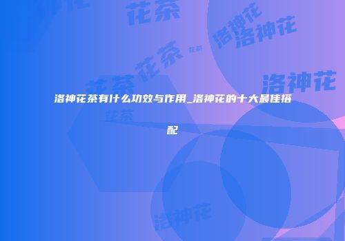 洛神花茶有什么功效与作用_洛神花的十大最佳搭配