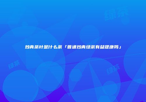 炒青茶叶是什么茶「普通炒青绿茶有益健康吗」