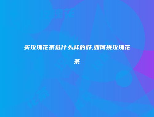 买玫瑰花茶选什么样的好,如何挑玫瑰花茶