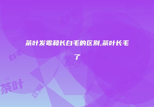 茶叶发霉和长白毛的区别,茶叶长毛了