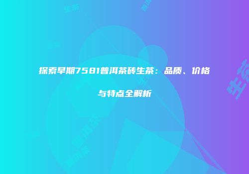 探索早期7581普洱茶砖生茶：品质、价格与特点全解析