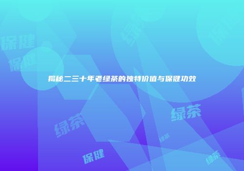 揭秘二三十年老绿茶的独特价值与保健功效