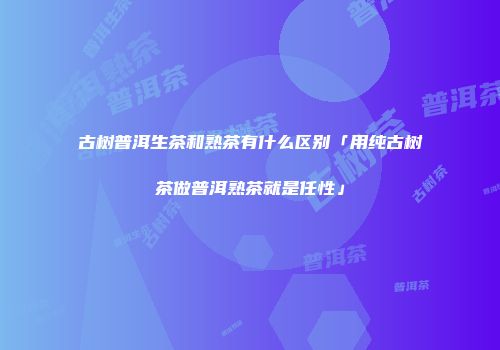 古树普洱生茶和熟茶有什么区别「用纯古树茶做普洱熟茶就是任性」