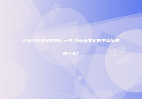 介绍绿茶文化的核心元素,绿茶茶文化的中流砥柱是什么？