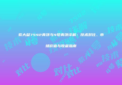 紫大益7542青饼与4号青饼详解：技术对比、市场价值与收藏指南