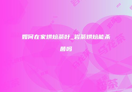 如何在家烘焙茶叶_岩茶烘焙能杀菌吗