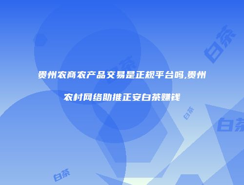 贵州农商农产品交易是正规平台吗,贵州农村网络助推正安白茶赚钱