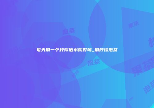 每天用一个柠檬泡水喝好吗_用柠檬泡茶