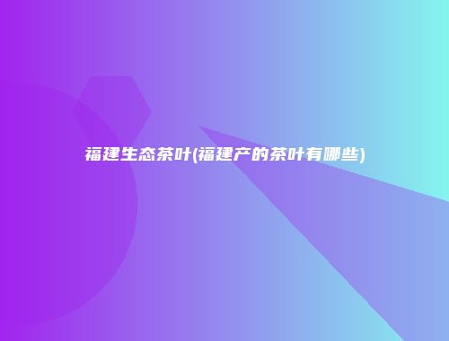 福建生态茶叶(福建产的茶叶有哪些)