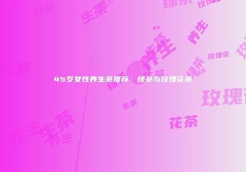 45岁女性养生茶推荐：绿茶与玫瑰花茶