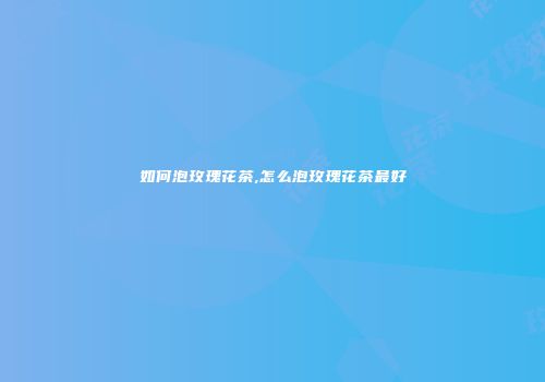 如何泡玫瑰花茶,怎么泡玫瑰花茶最好