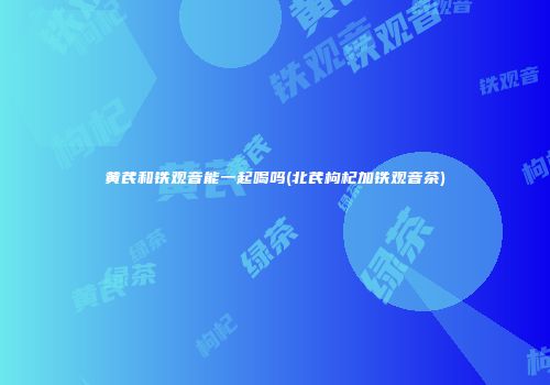 黄芪和铁观音能一起喝吗(北芪枸杞加铁观音茶)