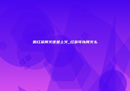 喝红茶降火还是上火_红茶可以降火么
