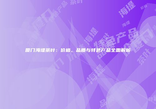 厦门海堤茶叶：价格、品质与特色产品全面解析