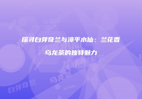探寻白芽奇兰与漳平水仙：兰花香乌龙茶的独特魅力