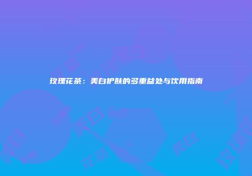 玫瑰花茶：美白护肤的多重益处与饮用指南