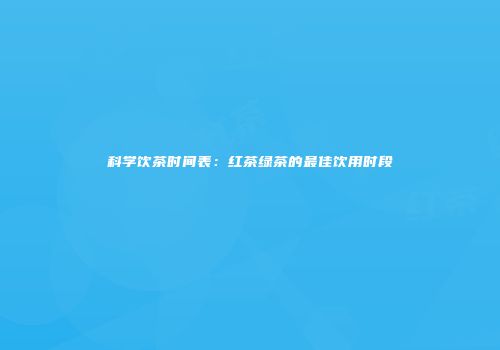科学饮茶时间表：红茶绿茶的最佳饮用时段