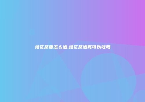 桂花茶要怎么泡,桂花茶泡完可以吃吗