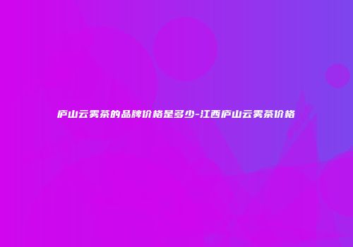 庐山云雾茶的品牌价格是多少-江西庐山云雾茶价格