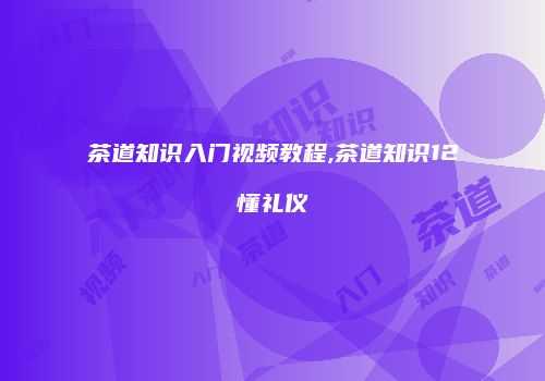 茶道知识入门视频教程,茶道知识12懂礼仪