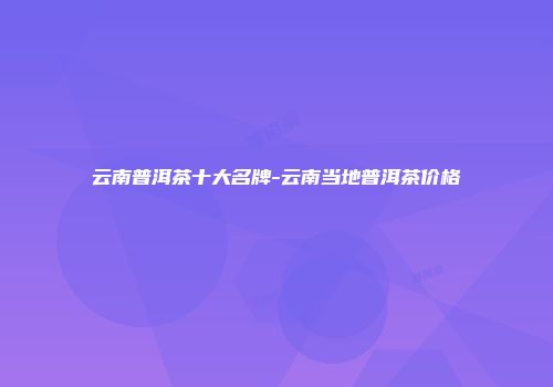 云南普洱茶十大名牌-云南当地普洱茶价格