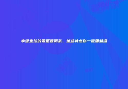 享誉全球的景迈普洱茶，这些特点你一定要知道