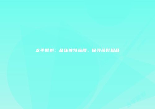 太平猴魁：品味独特品质，探寻茶叶珍品
