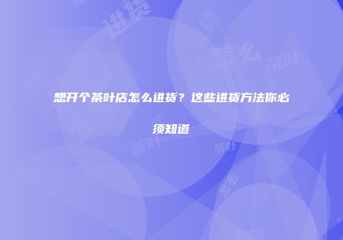 想开个茶叶店怎么进货？这些进货方法你必须知道