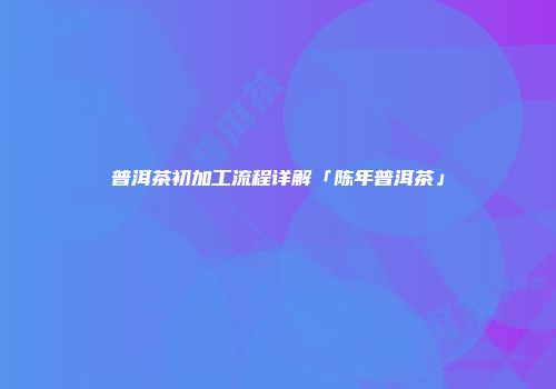 普洱茶初加工流程详解「陈年普洱茶」