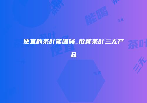 便宜的茶叶能喝吗_散称茶叶三无产品
