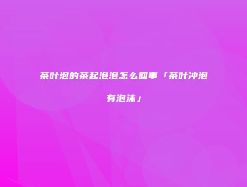 茶叶泡的茶起泡泡怎么回事「茶叶冲泡有泡沫」
