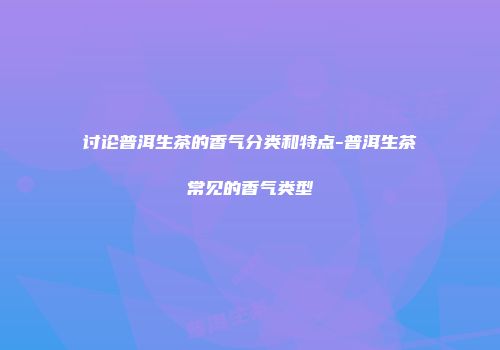 讨论普洱生茶的香气分类和特点-普洱生茶常见的香气类型