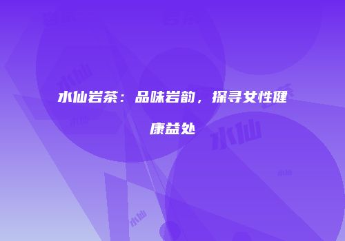 水仙岩茶：品味岩韵，探寻女性健康益处