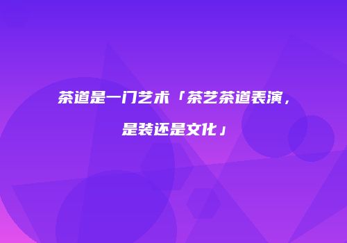 茶道是一门艺术「茶艺茶道表演，是装还是文化」