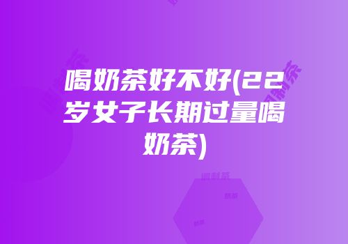 喝奶茶好不好(22岁女子长期过量喝奶茶)