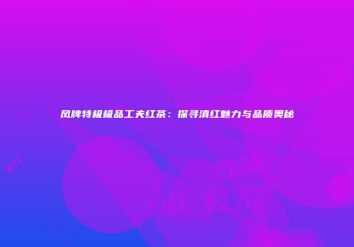 凤牌特极极品工夫红茶：探寻滇红魅力与品质奥秘