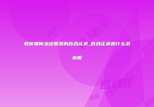 教你如何泡出香甜的百合花茶_百合花茶跟什么泡水喝