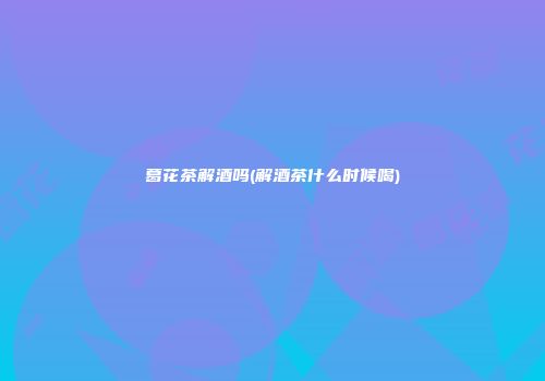 葛花茶解酒吗(解酒茶什么时候喝)