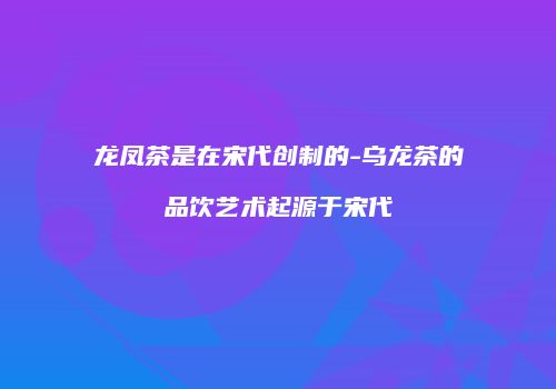 龙凤茶是在宋代创制的-乌龙茶的品饮艺术起源于宋代