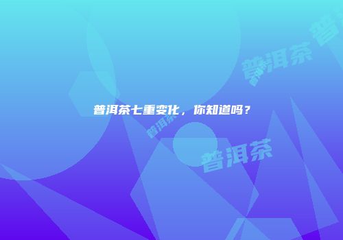 普洱茶七重变化，你知道吗？