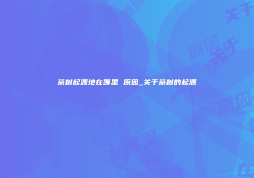 茶树起源地在哪里 原因_关于茶树的起源