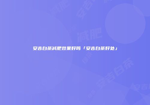 安吉白茶减肥效果好吗「安吉白茶好处」