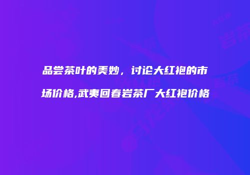品尝茶叶的美妙，讨论大红袍的市场价格,武夷回春岩茶厂大红袍价格