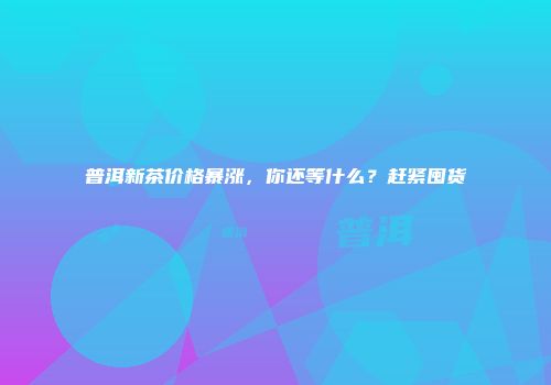 普洱新茶价格暴涨，你还等什么？赶紧囤货
