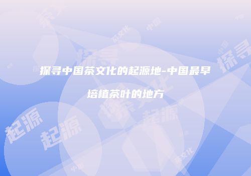 探寻中国茶文化的起源地-中国最早培植茶叶的地方