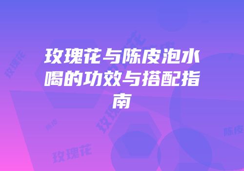 玫瑰花与陈皮泡水喝的功效与搭配指南