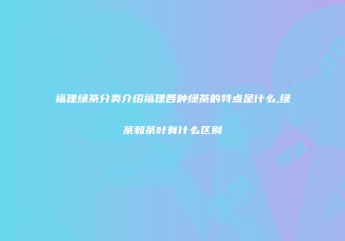 福建绿茶分类介绍福建各种绿茶的特点是什么,绿茶和茶叶有什么区别